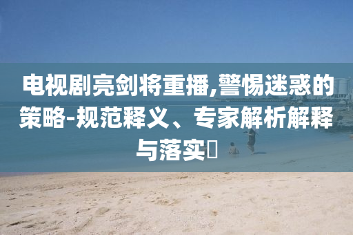電視劇亮劍將重播,警惕迷惑的策略-規范釋義、專家解析解釋與落實?