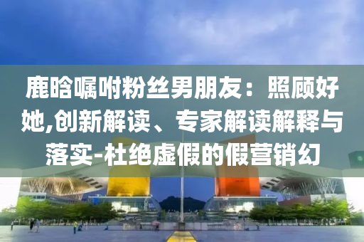 鹿晗囑咐粉絲男朋友：照顧好她,創(chuàng)新解讀、專家解讀解釋與落實(shí)-杜絕虛假的假營銷幻