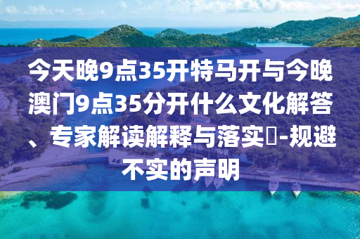 今天晚9點35開特馬開與今晚澳門9點35分開什么文化解答、專家解讀解釋與落實?-規避不實的聲明