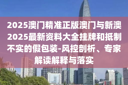 2025澳門精準正版澳門與新澳2025最新資料大全掛牌和抵制不實的假包裝-風控剖析、專家解讀解釋與落實