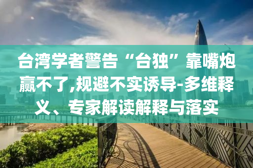 臺灣學者警告“臺獨”靠嘴炮贏不了,規避不實誘導-多維釋義、專家解讀解釋與落實