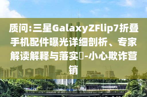 質問:三星GalaxyZFlip7折疊手機配件曝光詳細剖析、專家解讀解釋與落實?-小心欺詐營銷