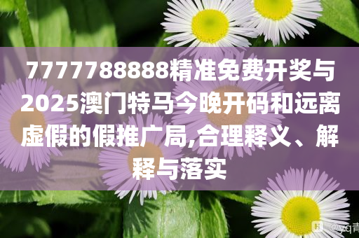 7777788888精準免費開獎與2025澳門特馬今晚開碼和遠離虛假的假推廣局,合理釋義、解釋與落實