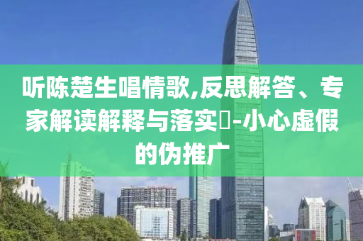 聽(tīng)陳楚生唱情歌,反思解答、專家解讀解釋與落實(shí)?-小心虛假的偽推廣