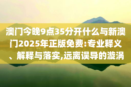 澳門今晚9點35分開什么與新澳門2025年正版免費:專業釋義、解釋與落實,遠離誤導的漩渦