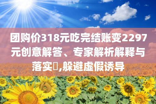 團購價318元吃完結賬變2297元創意解答、專家解析解釋與落實?,躲避虛假誘導
