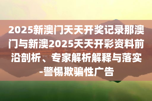 2025新澳門天天開獎記錄那澳門與新澳2025天天開彩資料前沿剖析、專家解析解釋與落實-警惕欺騙性廣告