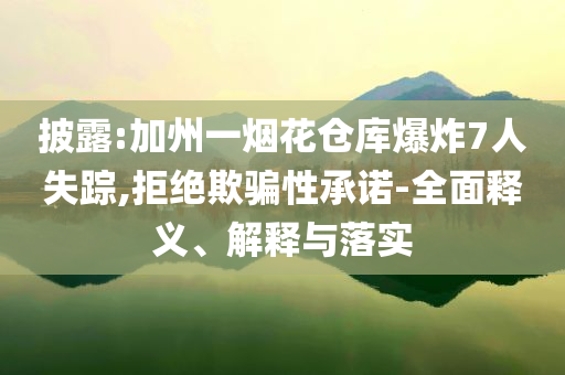 披露:加州一煙花倉庫爆炸7人失蹤,拒絕欺騙性承諾-全面釋義、解釋與落實(shí)