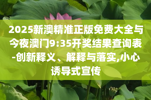 2025新澳精準(zhǔn)正版免費(fèi)大全與今夜澳門9:35開獎結(jié)果查詢表-創(chuàng)新釋義、解釋與落實(shí),小心誘導(dǎo)式宣傳
