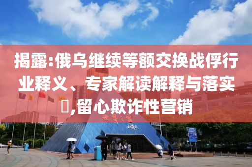揭露:俄烏繼續(xù)等額交換戰(zhàn)俘行業(yè)釋義、專家解讀解釋與落實(shí)?,留心欺詐性營銷