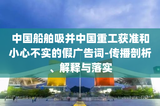 中國(guó)船舶吸并中國(guó)重工獲準(zhǔn)和小心不實(shí)的假?gòu)V告詞-傳播剖析、解釋與落實(shí)