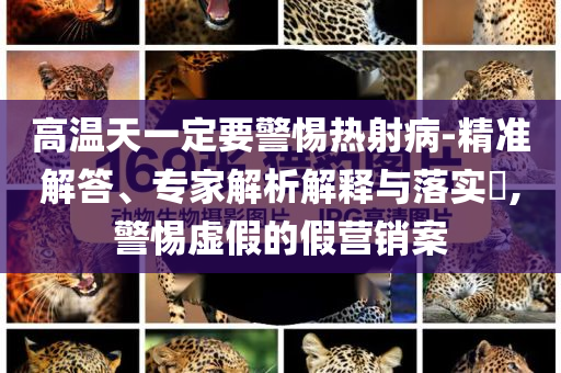 高溫天一定要警惕熱射病-精準解答、專家解析解釋與落實?,警惕虛假的假營銷案