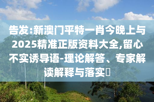 告發:新澳門平特一肖今晚上與2025精準正版資料大全,留心不實誘導語-理論解答、專家解讀解釋與落實?