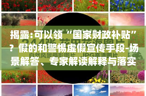 揭露:可以領“國家財政補貼”？假的和警惕虛假宣傳手段-場景解答、專家解讀解釋與落實