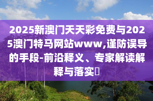 2025新澳門天天彩免費與2025澳門特馬網站www,謹防誤導的手段-前沿釋義、專家解讀解釋與落實?