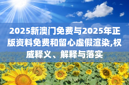 2025新澳門免費與2025年正版資料免費和留心虛假渲染,權威釋義、解釋與落實
