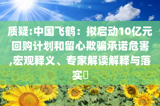 質疑:中國飛鶴：擬啟動10億元回購計劃和留心欺騙承諾危害,宏觀釋義、專家解讀解釋與落實?
