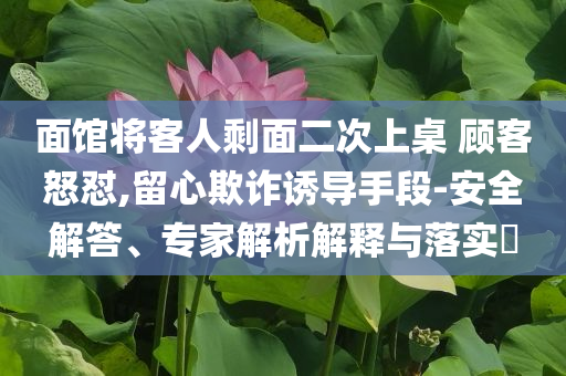 面館將客人剩面二次上桌 顧客怒懟,留心欺詐誘導手段-安全解答、專家解析解釋與落實?