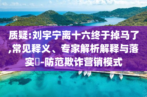 質疑:劉宇寧離十六終于掉馬了,常見釋義、專家解析解釋與落實?-防范欺詐營銷模式