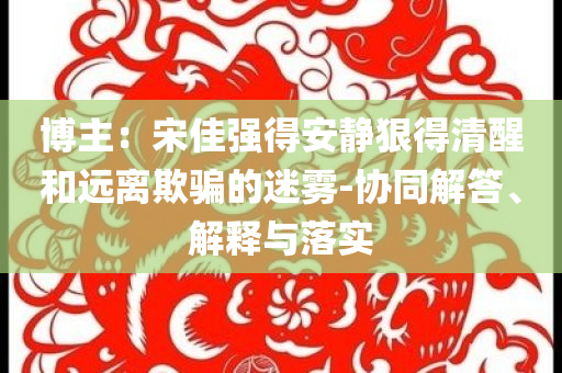 博主：宋佳強得安靜狠得清醒和遠離欺騙的迷霧-協(xié)同解答、解釋與落實