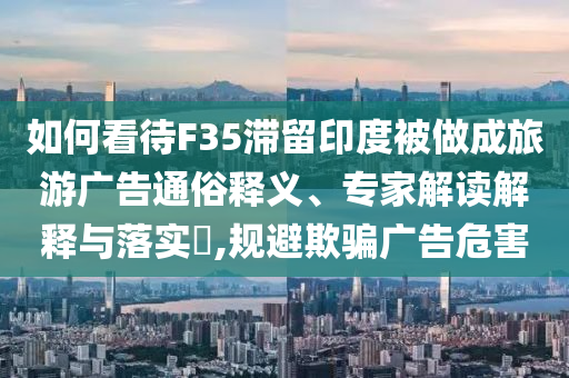 如何看待F35滯留印度被做成旅游廣告通俗釋義、專家解讀解釋與落實(shí)?,規(guī)避欺騙廣告危害