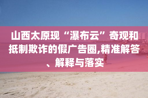 山西太原現“瀑布云”奇觀和抵制欺詐的假廣告圈,精準解答、解釋與落實