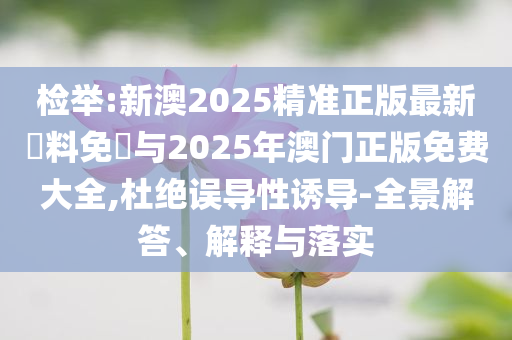 檢舉:新澳2025精準正版最新資料免費與2025年澳門正版免費大全,杜絕誤導性誘導-全景解答、解釋與落實