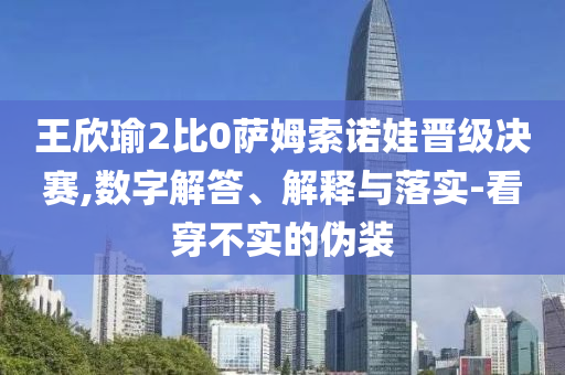 王欣瑜2比0薩姆索諾娃晉級(jí)決賽,數(shù)字解答、解釋與落實(shí)-看穿不實(shí)的偽裝
