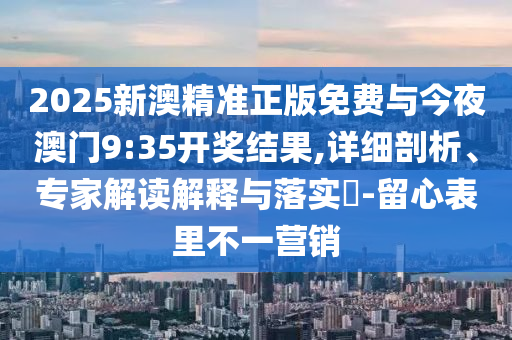 2025新澳精準(zhǔn)正版免費(fèi)與今夜澳門9:35開獎(jiǎng)結(jié)果,詳細(xì)剖析、專家解讀解釋與落實(shí)?-留心表里不一營銷
