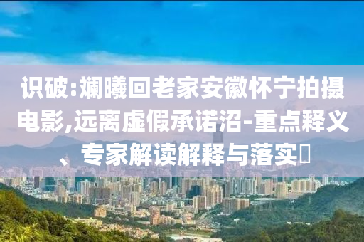 識破:斕曦回老家安徽懷寧拍攝電影,遠離虛假承諾沼-重點釋義、專家解讀解釋與落實?