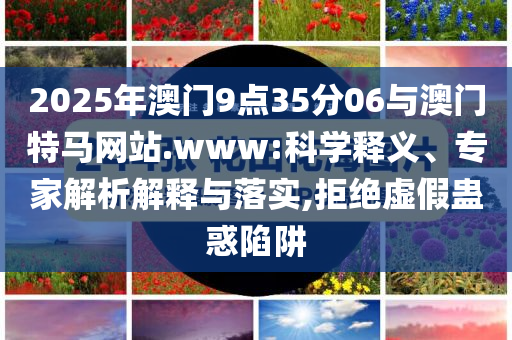 2025年澳門9點35分06與澳門特馬網站.www:科學釋義、專家解析解釋與落實,拒絕虛假蠱惑陷阱