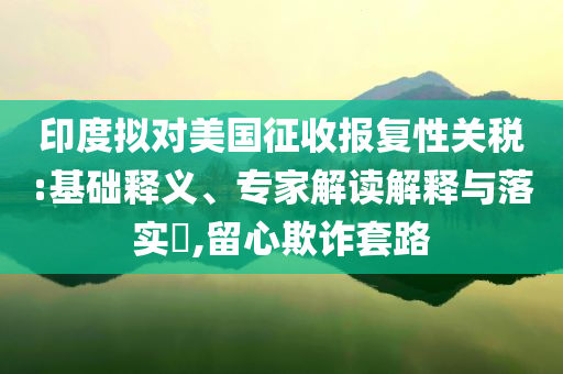 印度擬對(duì)美國(guó)征收?qǐng)?bào)復(fù)性關(guān)稅:基礎(chǔ)釋義、專家解讀解釋與落實(shí)?,留心欺詐套路