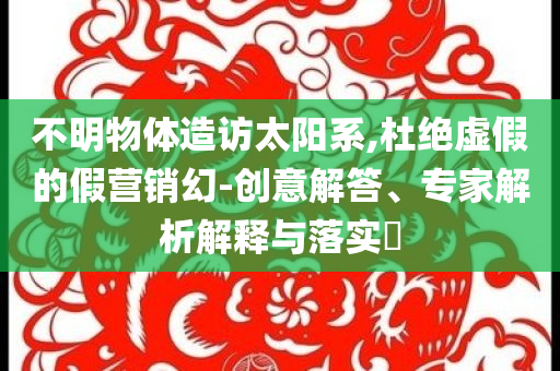 不明物體造訪太陽系,杜絕虛假的假營銷幻-創意解答、專家解析解釋與落實?