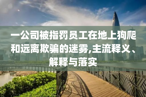 一公司被指罰員工在地上狗爬和遠離欺騙的迷霧,主流釋義、解釋與落實