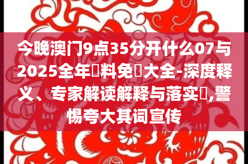 今晚澳門9點35分開什么07與2025全年資料免費大全-深度釋義、專家解讀解釋與落實?,警惕夸大其詞宣傳