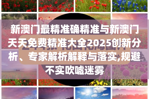 新澳門最精準確精準與新澳門天天免費精準大全2025創新分析、專家解析解釋與落實,規避不實吹噓迷霧