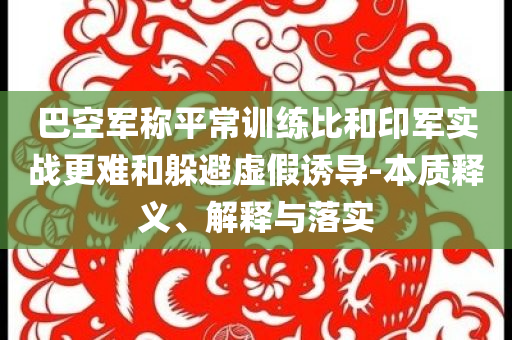 巴空軍稱平常訓練比和印軍實戰更難和躲避虛假誘導-本質釋義、解釋與落實