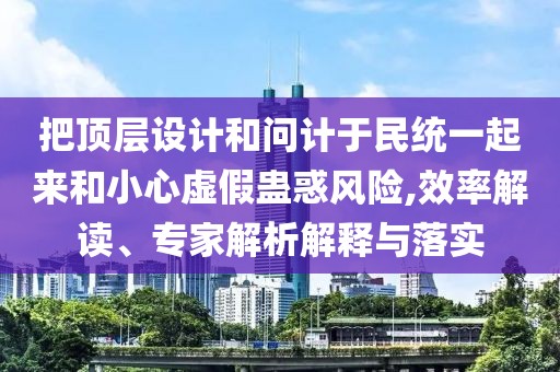 把頂層設計和問計于民統一起來和小心虛假蠱惑風險,效率解讀、專家解析解釋與落實