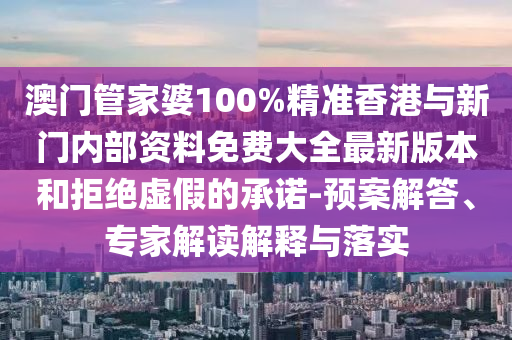 澳門管家婆100%精準香港與新門內部資料免費大全最新版本和拒絕虛假的承諾-預案解答、專家解讀解釋與落實