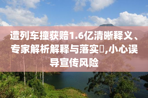 遭列車撞獲賠1.6億清晰釋義、專家解析解釋與落實?,小心誤導(dǎo)宣傳風(fēng)險