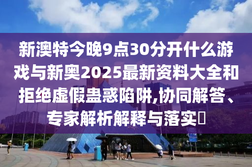 新澳特今晚9點30分開什么游戲與新奧2025最新資料大全和拒絕虛假蠱惑陷阱,協(xié)同解答、專家解析解釋與落實?