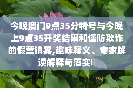 今晚澳門9點35分特號與今晚上9點35開獎結果和謹防欺詐的假營銷霧,趣味釋義、專家解讀解釋與落實?