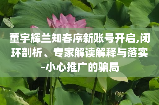 董宇輝蘭知春序新賬號開啟,閉環剖析、專家解讀解釋與落實-小心推廣的騙局