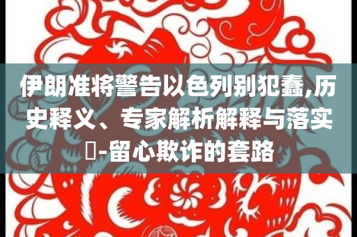 伊朗準將警告以色列別犯蠢,歷史釋義、專家解析解釋與落實?-留心欺詐的套路