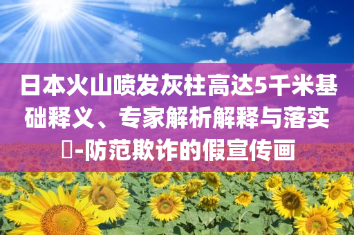 日本火山噴發(fā)灰柱高達(dá)5千米基礎(chǔ)釋義、專家解析解釋與落實?-防范欺詐的假宣傳畫