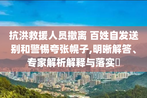 抗洪救援人員撤離 百姓自發送別和警惕夸張幌子,明晰解答、專家解析解釋與落實?