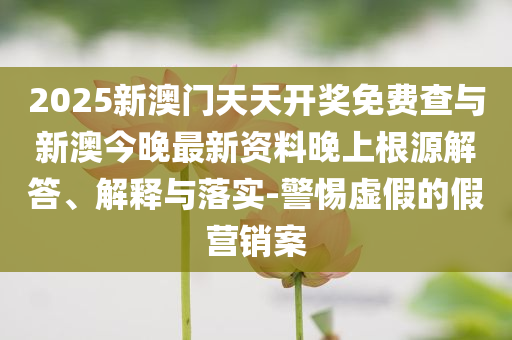 2025新澳門天天開獎(jiǎng)免費(fèi)查與新澳今晚最新資料晚上根源解答、解釋與落實(shí)-警惕虛假的假營銷案