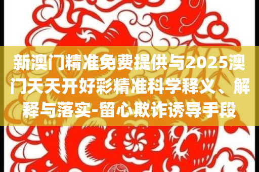 新澳門精準免費提供與2025澳門天天開好彩精準科學釋義、解釋與落實-留心欺詐誘導手段