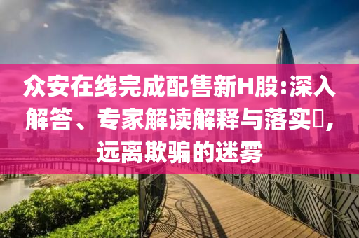 眾安在線完成配售新H股:深入解答、專家解讀解釋與落實?,遠離欺騙的迷霧