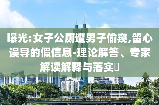 曝光:女子公廁遭男子偷窺,留心誤導的假信息-理論解答、專家解讀解釋與落實?
